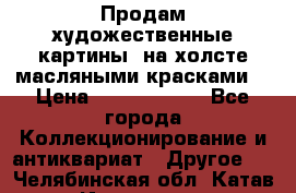 Продам художественные картины  на холсте масляными красками. › Цена ­ 8000-25000 - Все города Коллекционирование и антиквариат » Другое   . Челябинская обл.,Катав-Ивановск г.